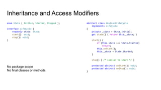 Inheritance and Access Modifiers
enum State { Initial, Started, Stopped };
interface LifeCycle {
readonly state: State;
start(): void;
stop(): void;
}
abstract class AbstractLifeCycle
implements LifeCycle
{
private _state = State.Initial;
get state() { return this._state; }
start() {
if (this.state === State.Started)
return;
this.onStart();
this._state = State.Started;
}
stop() { /* similar to start */ }
protected abstract onStart(): void;
protected abstract onStop(): void;
}
No package scope
No final classes or methods
 