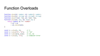Function Overloads
function plus(n1: number, n2: number): number;
function plus(s1: string, s2: string): string;
function plus<T>(a1: T[], a2: T[]): T[];
function plus(a1: any, a2: any): any {
return typeof a1 === "number"
? a1 + a2
: a1.concat(a2);
}
const n = plus(1, 2); // 3
const s = plus("1", "2"); // "12"
const a = plus([1], [2]); // [1, 2]
const x = plus(1, "2"); // Compiler Error
 