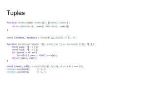 Tuples
function minMax(nums: number[]): [number, number] {
return [Math.min(...nums), Math.max(...nums)];
}
const [minNums, maxNums] = minMax([1,2,3,4]); // [1, 4]
function partition<T>(arr: T[], pred: (v: T) => boolean): [T[], T[]] {
const pass: T[] = [];
const fail: T[] = [];
for (const v of arr)
(pred(v) ? pass : fail).push(v);
return [pass, fail];
}
const [evens, odds] = partition([1,2,3,4], x => x % 2 === 0);
console.log(evens); // 2, 4
console.log(odds); // 1, 3
 
