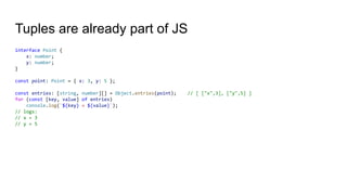Tuples are already part of JS
interface Point {
x: number;
y: number;
}
const point: Point = { x: 3, y: 5 };
const entries: [string, number][] = Object.entries(point); // [ ["x",3], ["y",5] ]
for (const [key, value] of entries)
console.log(`${key} = ${value}`);
// logs:
// x = 3
// y = 5
 