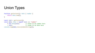 Union Types
function getInstant(): Date | number {
return Date.now();
}
const inst = getInstant();
const date: Date = typeof inst === "number"
? new Date(inst) // known to be number here
: inst; // known to be Date here
console.log(date.toLocaleDateString());
 