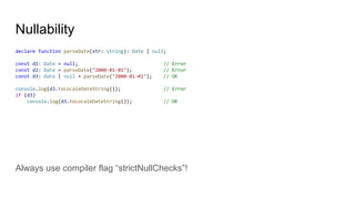 Nullability
declare function parseDate(str: string): Date | null;
const d1: Date = null; // Error
const d2: Date = parseDate("2000-01-01"); // Error
const d3: Date | null = parseDate("2000-01-01"); // OK
console.log(d3.toLocaleDateString()); // Error
if (d3)
console.log(d3.toLocaleDateString()); // OK
Always use compiler flag “strictNullChecks”!
 