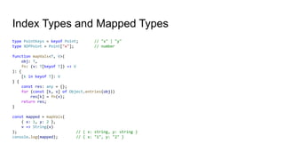 Index Types and Mapped Types
type PointKeys = keyof Point; // "x" | "y"
type XOfPoint = Point["x"]; // number
function mapVals<T, V>(
obj: T,
fn: (v: T[keyof T]) => V
): {
[k in keyof T]: V
} {
const res: any = {};
for (const [k, v] of Object.entries(obj))
res[k] = fn(v);
return res;
}
const mapped = mapVals(
{ x: 1, y: 2 },
v => String(v)
); // { x: string, y: string }
console.log(mapped); // { x: "1", y: "2" }
 