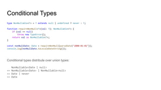 Conditional Types
type NonNullable<T> = T extends null | undefined ? never : T;
function requireNonNull<T>(val: T): NonNullable<T> {
if (val == null)
throw new TypeError();
return val as NonNullable<T>;
}
const nonNullDate: Date = requireNonNull(parseDate("2000-01-01"));
console.log(nonNullDate.toLocaleDateString());
Conditional types distribute over union types:
NonNullable<Date | null>
== NonNullable<Date> | NonNullable<null>
== Date | never
== Date
 