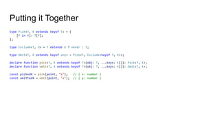 Putting it Together
type Pick<T, K extends keyof T> = {
[P in K]: T[P];
};
type Exclude<T, U> = T extends U ? never : T;
type Omit<T, K extends keyof any> = Pick<T, Exclude<keyof T, K>>;
declare function pick<T, K extends keyof T>(obj: T, ...keys: K[]): Pick<T, K>;
declare function omit<T, K extends keyof T>(obj: T, ...keys: K[]): Omit<T, K>;
const pickedX = pick(point, "x"); // { x: number }
const omittedX = omit(point, "x"); // { y: number }
 