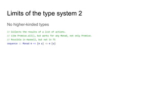 Limits of the type system 2
No higher-kinded types
// Collects the results of a list of actions.
// Like Promise.all(), but works for any Monad, not only Promise.
// Possible in Haskell, but not in TS
sequence :: Monad m => [m a] -> m [a]
 