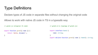 Type Definitions
Declare types of JS code in separate files without changing the original code
Allows to work with native JS code in TS in a typesafe way
// greet.js (original JS code)
export function greet({ name }) {
return `Hello, ${name}!`;
}
// greet.d.ts (typings of greet.js)
export interface Named {
name: string;
}
export declare function greet({ name }: Named): string;
 
