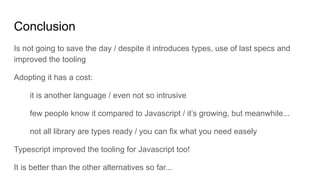 Conclusion
Is not going to save the day / despite it introduces types, use of last specs and
improved the tooling
Adopting it has a cost:
it is another language / even not so intrusive
few people know it compared to Javascript / it’s growing, but meanwhile...
not all library are types ready / you can fix what you need easely
Typescript improved the tooling for Javascript too!
It is better than the other alternatives so far...
 
