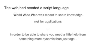 The web had needed a script language
World Wide Web was meant to share knowledge
not for applications
…
in order to be able to share you need a little help from
something more dynamic than just tags...
 