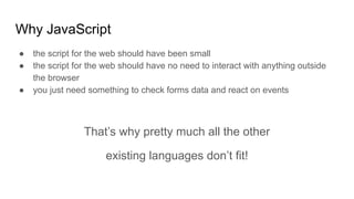 Why JavaScript
● the script for the web should have been small
● the script for the web should have no need to interact with anything outside
the browser
● you just need something to check forms data and react on events
That’s why pretty much all the other
existing languages don’t fit!
 