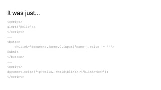It was just...
<script>
alert(“Hello”);
</script>
...
<button
onClick=”document.forms.0.input[‘name’].value != ‘’”>
Submit
</button>
...
<script>
document.write(‘<p>Hello, World<blink>!</blink><br>’);
</script>
 