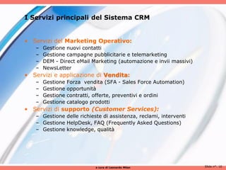 I Servizi principali del Sistema CRM


• Servizi del Marketing Operativo:
   –   Gestione nuovi contatti
   –   Gestione campagne pubblicitarie e telemarketing
   –   DEM - Direct eMail Marketing (automazione e invii massivi)
   –   NewsLetter
• Servizi e applicazione di Vendita:
   –   Gestione   Forza vendita (SFA - Sales Force Automation)
   –   Gestione   opportunità
   –   Gestione   contratti, offerte, preventivi e ordini
   –   Gestione   catalogo prodotti
• Servizi di supporto (Customer Services):
   – Gestione delle richieste di assistenza, reclami, interventi
   – Gestione HelpDesk, FAQ (Frequently Asked Questions)
   – Gestione knowledge, qualità




                            a cura di Leonardo Milan                Slide n°: 10
 