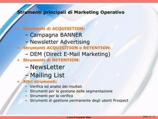 Strumenti principali di Marketing Operativo


• Strumenti di ACQUISITION:
   – Campagna BANNER
   – Newsletter Advertising
• Strumenti ACQUISITION e RETENTION:
   – DEM (Direct E-Mail Marketing)
• Strumenti di RETENTION:
   – NewsLetter
   – Mailing List
• Altri strumenti:
   –   Verifica ed analisi dei risultati
   –   Strumenti per la gestione della segmentazione
   –   Strumenti per la verifica
   –   Strumenti di gestione permanente degli utenti Prospect



                           a cura di Leonardo Milan             Slide n°: 11
 