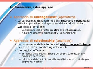 La Conoscenza, i due approcci


• Approccio di management (operativo):
   – La conoscenza della clientela è il risultato finale della
     attività operative e di gestione dei canali di contatto
   – Vantaggi di efficienza:
      • unificazione delle fonti: dai dati alle informazioni
      • riduzione dei costi organizzativi (automazione)


• Approccio di relationship (analitico):
   – La conoscenza della clientela è l’obiettivo preliminare
     per le attività di marketing relazionale
   – Vantaggi di efficacia:
      • aumento della soddisfazione dei clienti (profilazione =
        proposte adeguate)
      • riduzione dei costi di contatto (analisi = azioni mirate per
        segmenti/nicchie)

                       a cura di Leonardo Milan                Slide n°: 16
 