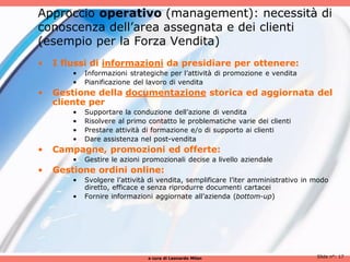 Approccio operativo (management): necessità di
conoscenza dell’area assegnata e dei clienti
(esempio per la Forza Vendita)
•   I flussi di informazioni da presidiare per ottenere:
        •   Informazioni strategiche per l’attività di promozione e vendita
        •   Pianificazione del lavoro di vendita
•   Gestione della documentazione storica ed aggiornata del
    cliente per
        •   Supportare la conduzione dell’azione di vendita
        •   Risolvere al primo contatto le problematiche varie dei clienti
        •   Prestare attività di formazione e/o di supporto ai clienti
        •   Dare assistenza nel post-vendita
•   Campagne, promozioni ed offerte:
        •   Gestire le azioni promozionali decise a livello aziendale
•   Gestione ordini online:
        •   Svolgere l’attività di vendita, semplificare l’iter amministrativo in modo
            diretto, efficace e senza riprodurre documenti cartacei
        •   Fornire informazioni aggiornate all’azienda (bottom-up)




                               a cura di Leonardo Milan                           Slide n°: 17
 