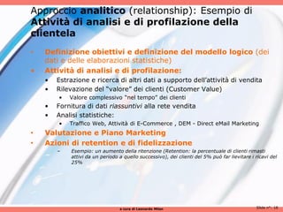 Approccio analitico (relationship): Esempio di
Attività di analisi e di profilazione della
clientela
•   Definizione obiettivi e definizione del modello logico (dei
    dati e delle elaborazioni statistiche)
•   Attività di analisi e di profilazione:
    •   Estrazione e ricerca di altri dati a supporto dell’attività di vendita
    •   Rilevazione del “valore” dei clienti (Customer Value)
        •   Valore complessivo “nel tempo” dei clienti
    •   Fornitura di dati riassuntivi alla rete vendita
    •   Analisi statistiche:
        •   Traffico Web, Attività di E-Commerce , DEM - Direct eMail Marketing
•   Valutazione e Piano Marketing
•   Azioni di retention e di fidelizzazione
        –    Esempio: un aumento della ritenzione (Retention: la percentuale di clienti rimasti
             attivi da un periodo a quello successivo), dei clienti del 5% può far lievitare i ricavi del
             25%




                                  a cura di Leonardo Milan                                     Slide n°: 18
 