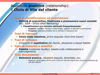 Approccio analitico (relationship):
il Cliclo di Vita del cliente

• Fase di identificazione ed acquisizione
   – Attività di acquisition, finalizzate a promuovere nuovi contatti
     (es.: DEM - Direct eMail Marketing)
       • Classificazioni e/o termini utilizzati frequentemente:
           – Suspect: contatto rilevato in liste target, oggetto di attività di promozione
           – Prospect: azienda/contatto che è entrata in relazione con
• Fase di ingresso
   – Inizio della relazione, primo acquisto (first time bayer)
• Fase di sviluppo
   – Creazione di aspettative del cliente, situazione a bassa fedeltà
• Fase di maturità e stabilità
   – Fedeltà (customer loyalty), basata sulla collaborazione e
     coinvolgimento
• Fase discendente
   – Relazione passiva, riduzione acquisti, lamentele, ecc.
           – Esempio: prolungare di tre anni il ciclo di vita dei clienti può riuscire a triplicare gli
             utili per cliente




                                a cura di Leonardo Milan                                      Slide n°: 19
 