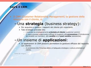 Cos’è il CRM


• Il CRM (Customer Relationship Management) la gestione della
  relazione con il cliente, è:

   – Una strategia (business strategy):
        • Per acquisire e gestire i rapporti del cliente più importanti.
        • Tale strategia prevede che:
              – L’azienda sia strategicamente orientata al cliente (customer-centric)
              – Ci siano processi organizzativi efficaci di supporto alla promozione (l'introduzione
                dei prodotti sul mercato), alle vendite ed al post-vendita (assistenza).


   – Un insieme di applicazioni:
        • Le applicazioni di CRM possono permettere la gestione efficace del rapporto
          con cliente:
              – A condizione che l'impresa abbia un’adeguata strategia e cultura orientata al
                cliente.

   Come da crmguru




                                 a cura di Leonardo Milan                                   Slide n°: 2
 