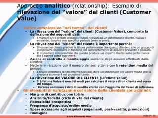 Approccio analitico (relationship): Esempio di
rilevazione del “valore” dei clienti (Customer
Value)
•   Valore complessivo “nel tempo” dei clienti
     – La rilevazione del “valore” dei clienti (Customer Value), comporta la
       definizione dei seguenti dati:
          • I margini e/o i profitti presenti e futuri ricevuti da un determinato cliente, nuovo o
            esistente, durante uno specifico periodo (mesi o anni).
     – La rilevazione del “valore” del cliente è importante perché:
          • Il valore del cliente predice la futura performance che questo cliente o che un gruppo di
            clienti potrà esprimere in funzione del comportamento di acquisto presente e passato.
          • E' immediato comprendere che questo produce un impatto diretto sulla performance
            che l’agente potrà esprimere.
     – Azione di controllo e monitoraggio costante degli acquisti effettuati dalla
       clientela
     – Metterle in relazione con il numero dei soci attivi e con la retention media del
       periodo.
          • L'analisi incrociata di tali informazioni può dare un'indicazione del valore medio che la
            clientela esprimerà nel prossimo futuro.
     – La rilevazione del VALORE DEL CLIENTE (Lifetime Value)
          • Il Lifetime Value è uno dei modi per calcolare il valore di un cliente nel corso
            del tempo.
          • Occorre sommare i dati di vendita storici con l’aggiunta del tasso di inflazione
•   Gli elementi di valutazione del valore della clientela sono quindi:
     –   Margine di contribuzione totale
     –   Anzianità/fedeltà (ciclo di vita del cliente)
     –   Potenzialità prospettica
     –   Frequenza d’acquisto/ordine medio
     –   Spese accessorie agli acquisti (pagamenti, post-vendita, promozioni)
     –   Immagine
                                    a cura di Leonardo Milan                                   Slide n°: 20
 