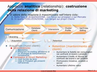 Approccio analitico (relationship): costruzione
 della relazione di marketing
   Il valore della relazione è massimizzato nell’intero ciclo:
    A. Nella fase di ACQUISIZIONE, con focus sui prospect e sul Mercato
    B. In quella FIDELIZZAZIONE, con target sui propri Clienti



                         Database                                  Cluster       Up/Cross
Comunicazione            Clienti
                                               Interazione
                                                                   Profile       Selling


  Branding

    Acquisition                                        Retention

  Acquisition (nuovi clienti)                   • Retention (mantenimento att.
     Comunicazione:
          Newsletter                              clienti)
          Integrare l’e-mailing all’interno di          – Aumentare la fedeltà dei consumatori
          un strategia di comunicazione                   nei confronti di brand e prodotti
          complessiva
     Campagne di Direct Marketing:                      – Aumentare il livello di fiducia nei
          Liste fornite da terzi                          confronti del brand e dei prodotti
          Liste di Prospect già presenti                – Promuovere iniziative, prodotti e
          nell’azienda                                    servizi
                                                        – Aumentare Lifetime value

                                    a cura di Leonardo Milan                             Slide n°: 21
 