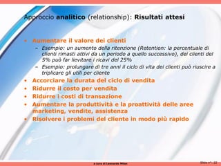 Approccio analitico (relationship): Risultati attesi


• Aumentare il valore dei clienti
    – Esempio: un aumento della ritenzione (Retention: la percentuale di
      clienti rimasti attivi da un periodo a quello successivo), dei clienti del
      5% può far lievitare i ricavi del 25%
    – Esempio: prolungare di tre anni il ciclo di vita dei clienti può riuscire a
      triplicare gli utili per cliente
• Accorciare la durata del ciclo di vendita
• Ridurre il costo per vendita
• Ridurre i costi di transazione
• Aumentare la produttività e la proattività delle aree
  marketing, vendite, assistenza
• Risolvere i problemi del cliente in modo più rapido




                            a cura di Leonardo Milan                      Slide n°: 22
 