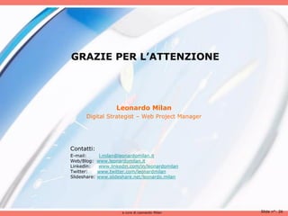 GRAZIE PER L’ATTENZIONE




                     Leonardo Milan
       Digital Strategist – Web Project Manager




Contatti:
E-mail:        l.milan@leonardomilan.it
Web/Blog:     www.leonardomilan.it
Linkedin:     www.linkedin.com/in/leonardomilan
Twitter:      www.twitter.com/leonardmilan
Slideshare:   www.slideshare.net/leonardo.milan




                        a cura di Leonardo Milan   Slide n°: 26
 
