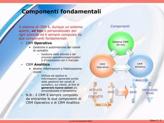 Componenti fondamentali

•   Il sistema di CRM è, dunque un sistema                                        Componenti
    aperto, ad hoc e personalizzato per
    ogni azienda ed è sempre composto da
    due componenti fondamentali:
                                                                                  Sistema CRM
      – CRM Operativo                                                                 Ah Hoc
          • Gestione e automazione dei canali
            di contatto
                – Gestione delle attività e dei
                  processi operativi/organizzativi
                  e d’interazione con il mercato
     – CRM Analitico                                                    CRM                         CRM
                                                                      Operativo                    Analitico
          • Analisi informazioni e fidelizzazione
            clienti
                – Utilizza ed applica le
                  informazioni (generate anche
                  dalla gestione dei canali di                                                     ANALISI
                  contatto), sui clienti, al fine di
                  generare nuove azioni più
                  personalizzate e tempestive                  ATTIVITÀ                                  DECISIONI
                                                                  DI          DATI              DATI       PIANI
     – N.B.: il CRM è sempre composto                         CONTATTO
       da entrambe le due componenti di
       CRM Operativo e di CRM Analitico
                                                                      RACCOLTA




                                           a cura di Leonardo Milan                                            Slide n°: 3
 