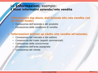 Le Informazioni, esempio:
  I flussi informativi azienda/rete vendita


• Informazioni top down, dall’azienda alla rete vendita (ed
  al cliente finale)
   – Conoscenza dell’azienda e del prodotto
   – Conoscenza delle condizioni di vendita


• Informazioni bottom up (dalla rete vendita all’azienda)
   –   Conoscenza   del mercato e del settore
   –   Conoscenza   del trade (aspetti commerciali)
   –   Conoscenza   della concorrenza
   –   Conoscenza   dell’area assegnata
   –   Conoscenza   del cliente




                               a cura di Leonardo Milan     Slide n°: 7
 
