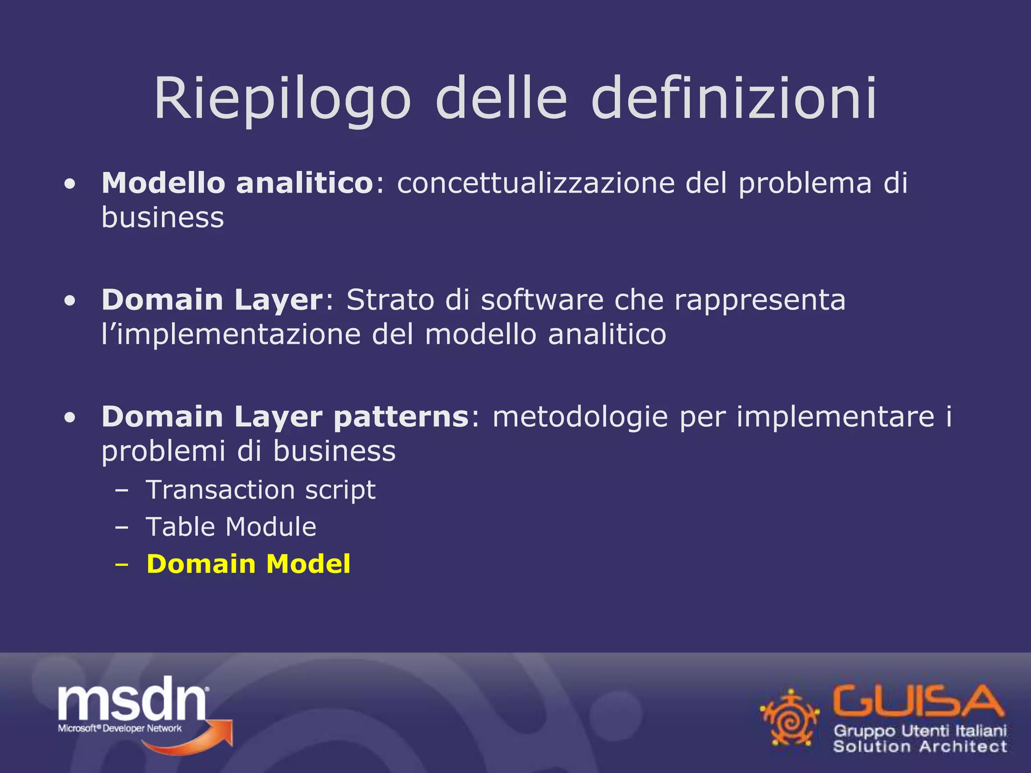 Riepilogo delle definizioni 
• Modello analitico: concettualizzazione del problema di 
business 
• Domain Layer: Strato di software che rappresenta 
l’implementazione del modello analitico 
• Domain Layer patterns: metodologie per implementare i 
problemi di business 
– Transaction script 
– Table Module 
– Domain Model 
 