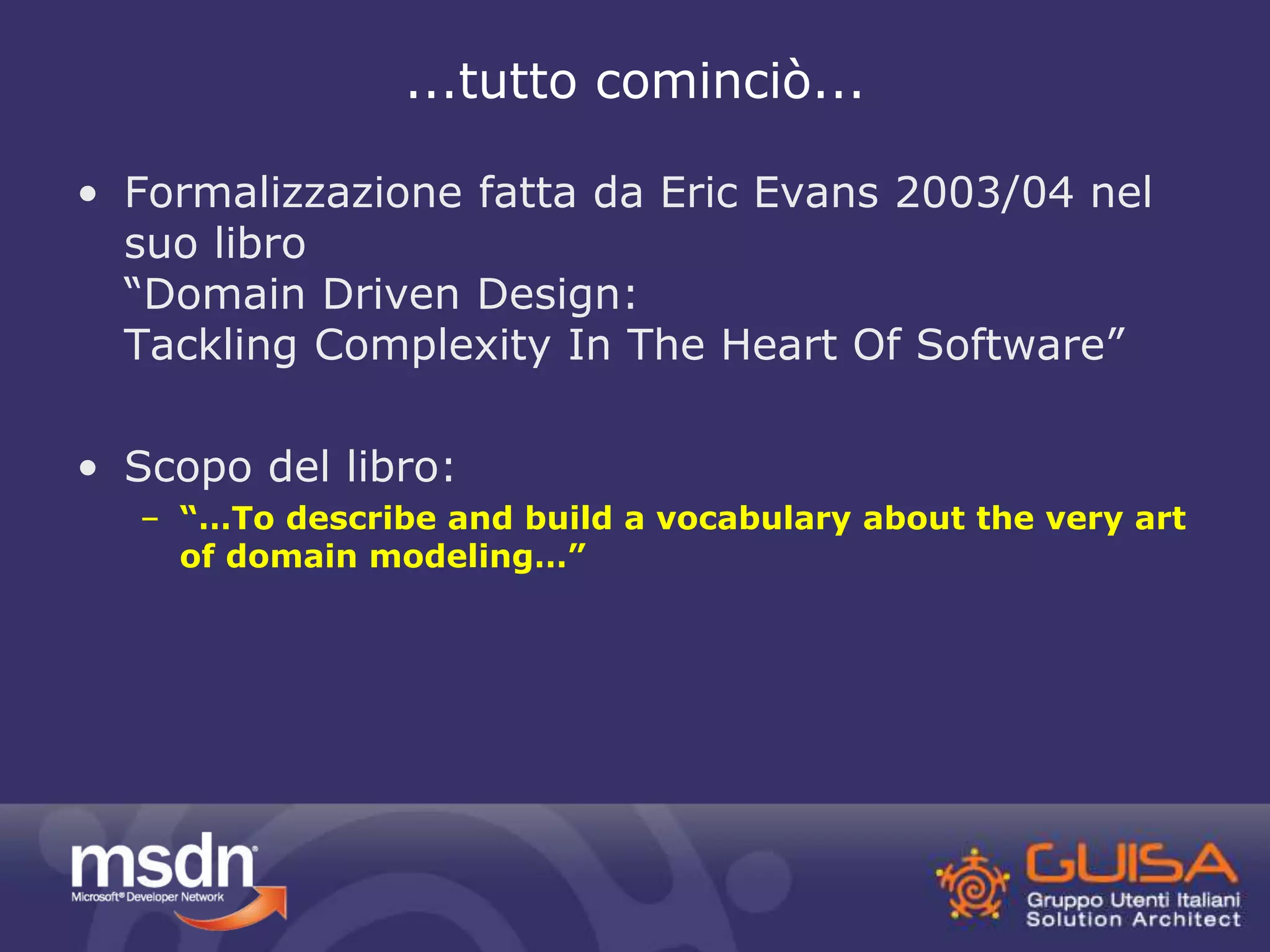 ...tutto cominciò... 
• Formalizzazione fatta da Eric Evans 2003/04 nel 
suo libro 
“Domain Driven Design: 
Tackling Complexity In The Heart Of Software” 
• Scopo del libro: 
– “…To describe and build a vocabulary about the very art 
of domain modeling…” 
 