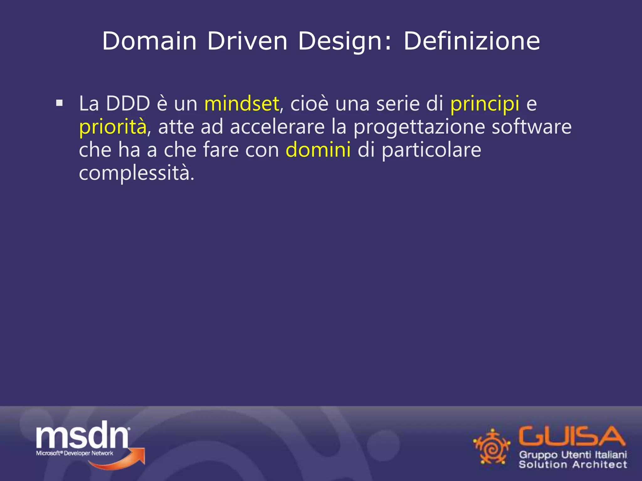 Domain Driven Design: Definizione 
 La DDD è un mindset, cioè una serie di principi e 
priorità, atte ad accelerare la progettazione software 
che ha a che fare con domini di particolare 
complessità. 
 