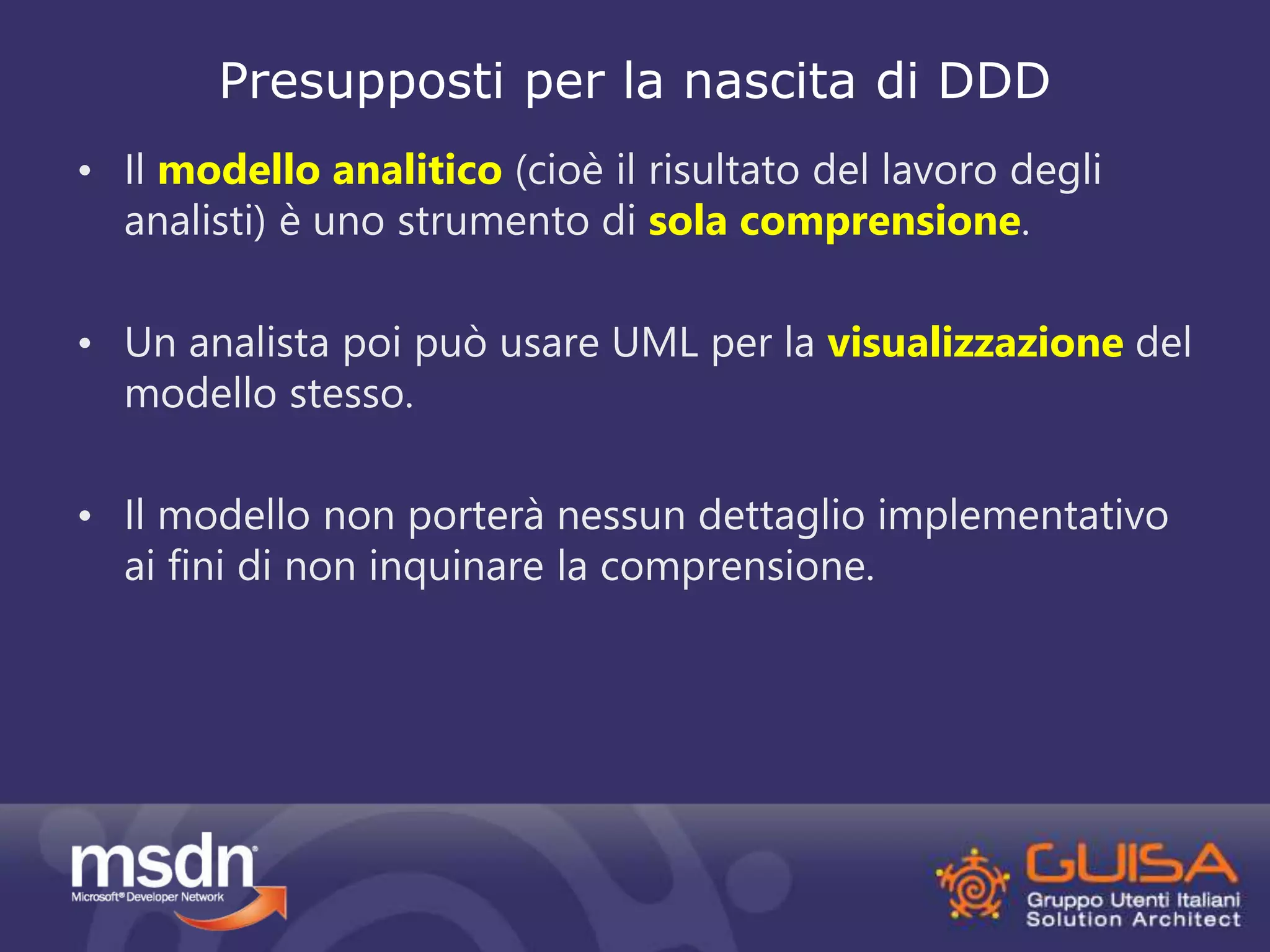 Presupposti per la nascita di DDD 
• Il modello analitico (cioè il risultato del lavoro degli 
analisti) è uno strumento di sola comprensione. 
• Un analista poi può usare UML per la visualizzazione del 
modello stesso. 
• Il modello non porterà nessun dettaglio implementativo 
ai fini di non inquinare la comprensione. 
 