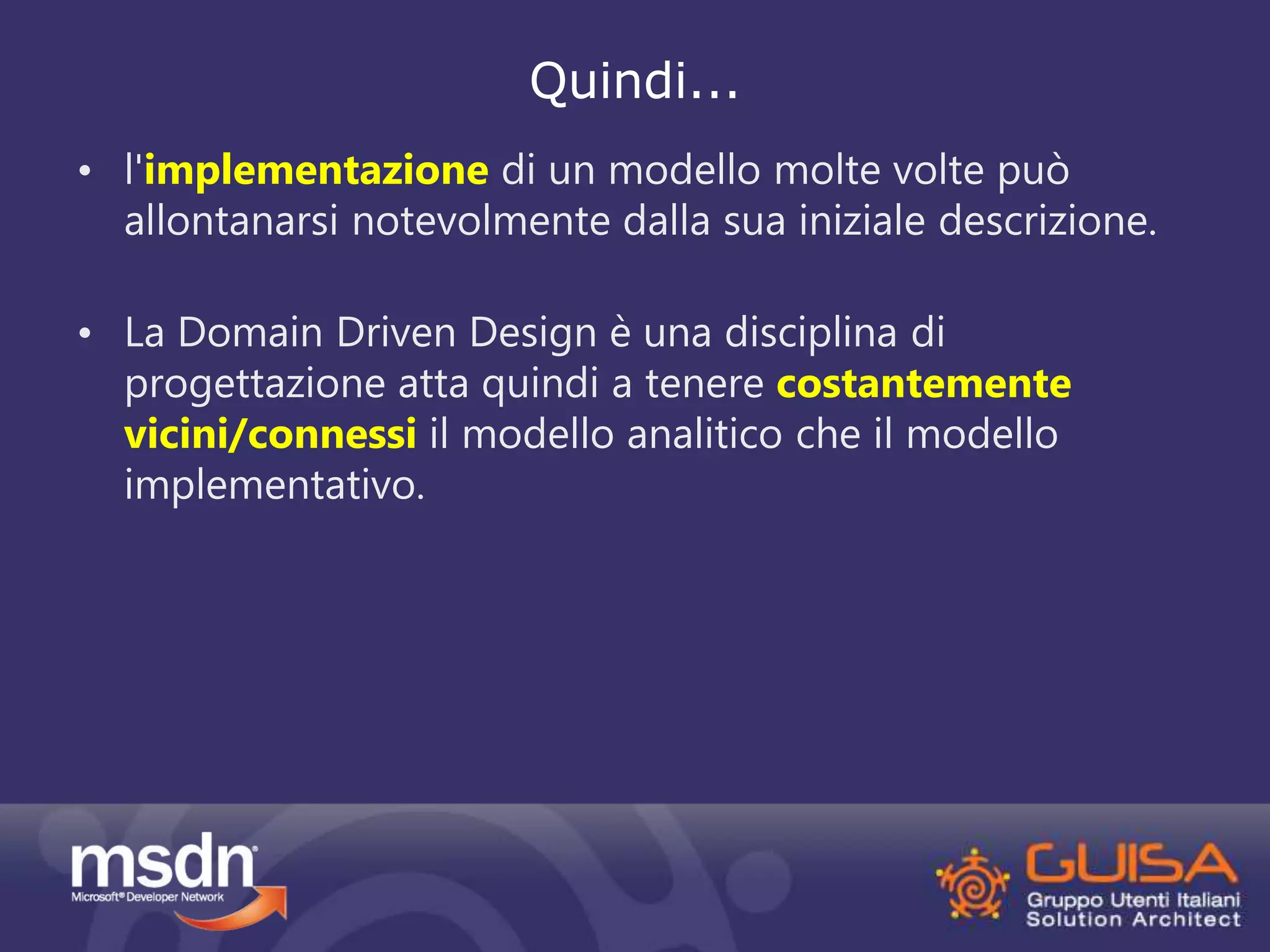 Quindi... 
• l'implementazione di un modello molte volte può 
allontanarsi notevolmente dalla sua iniziale descrizione. 
• La Domain Driven Design è una disciplina di 
progettazione atta quindi a tenere costantemente 
vicini/connessi il modello analitico che il modello 
implementativo. 
 