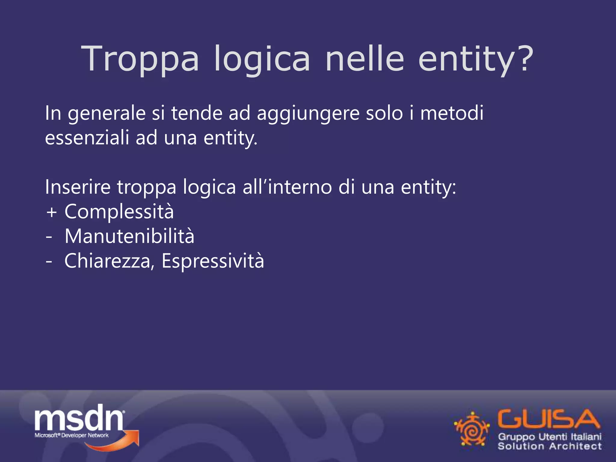 Troppa logica nelle entity? 
In generale si tende ad aggiungere solo i metodi 
essenziali ad una entity. 
Inserire troppa logica all’interno di una entity: 
+ Complessità 
- Manutenibilità 
- Chiarezza, Espressività 
 