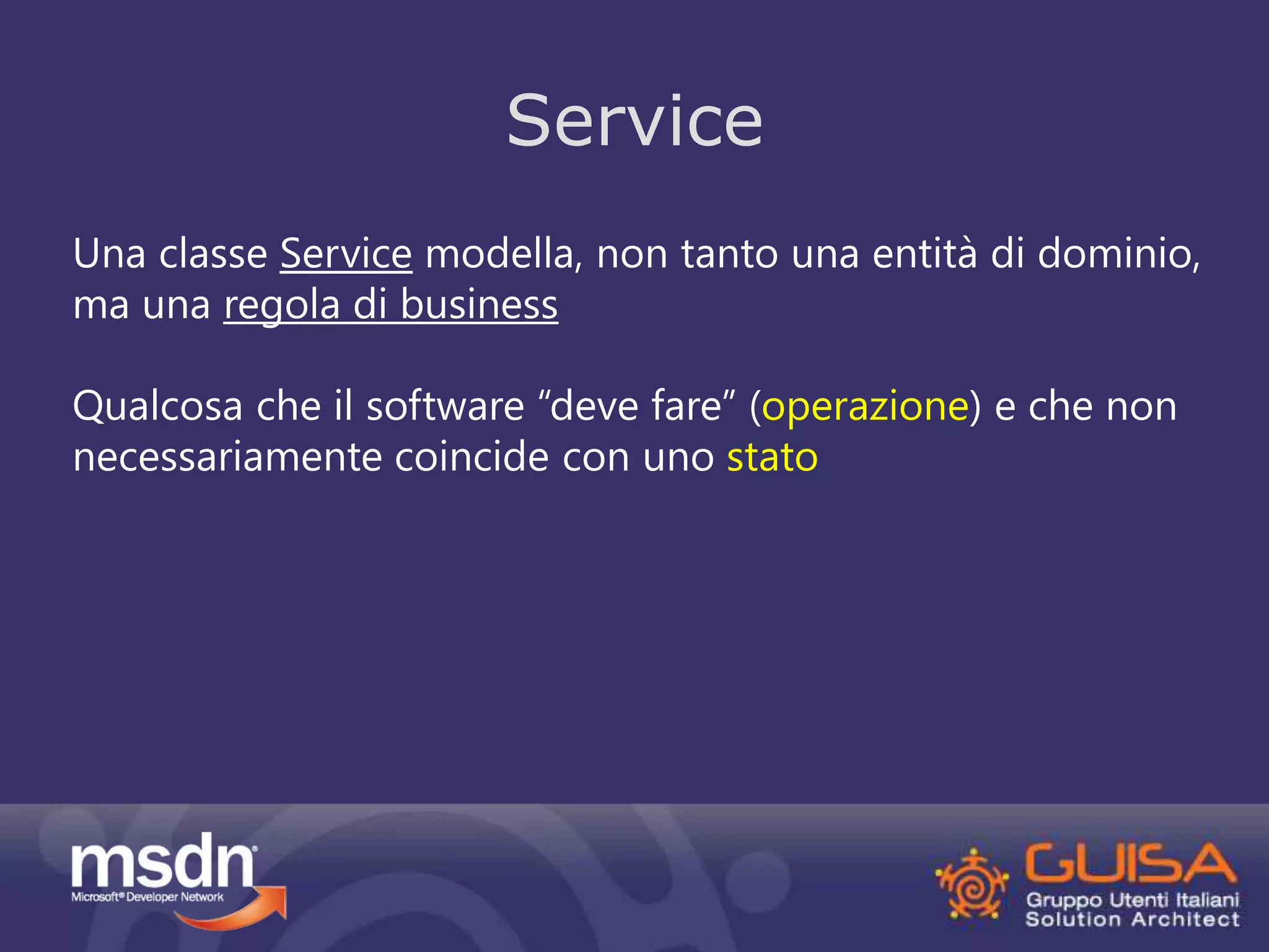 Service 
Una classe Service modella, non tanto una entità di dominio, 
ma una regola di business 
Qualcosa che il software “deve fare” (operazione) e che non 
necessariamente coincide con uno stato 
 