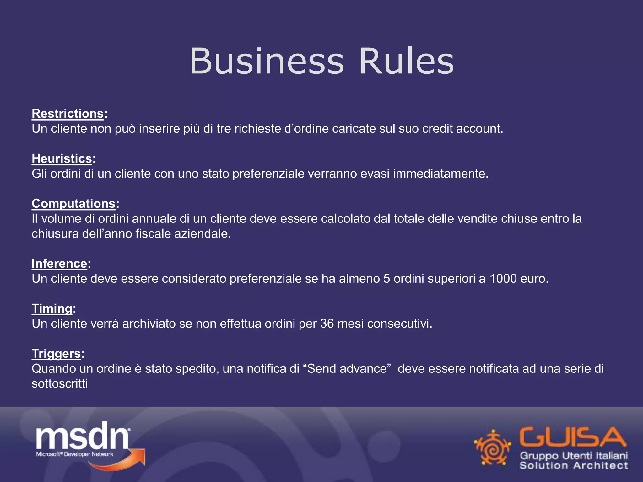 Business Rules 
Restrictions: 
Un cliente non può inserire più di tre richieste d’ordine caricate sul suo credit account. 
Heuristics: 
Gli ordini di un cliente con uno stato preferenziale verranno evasi immediatamente. 
Computations: 
Il volume di ordini annuale di un cliente deve essere calcolato dal totale delle vendite chiuse entro la 
chiusura dell’anno fiscale aziendale. 
Inference: 
Un cliente deve essere considerato preferenziale se ha almeno 5 ordini superiori a 1000 euro. 
Timing: 
Un cliente verrà archiviato se non effettua ordini per 36 mesi consecutivi. 
Triggers: 
Quando un ordine è stato spedito, una notifica di “Send advance” deve essere notificata ad una serie di 
sottoscritti 
 
