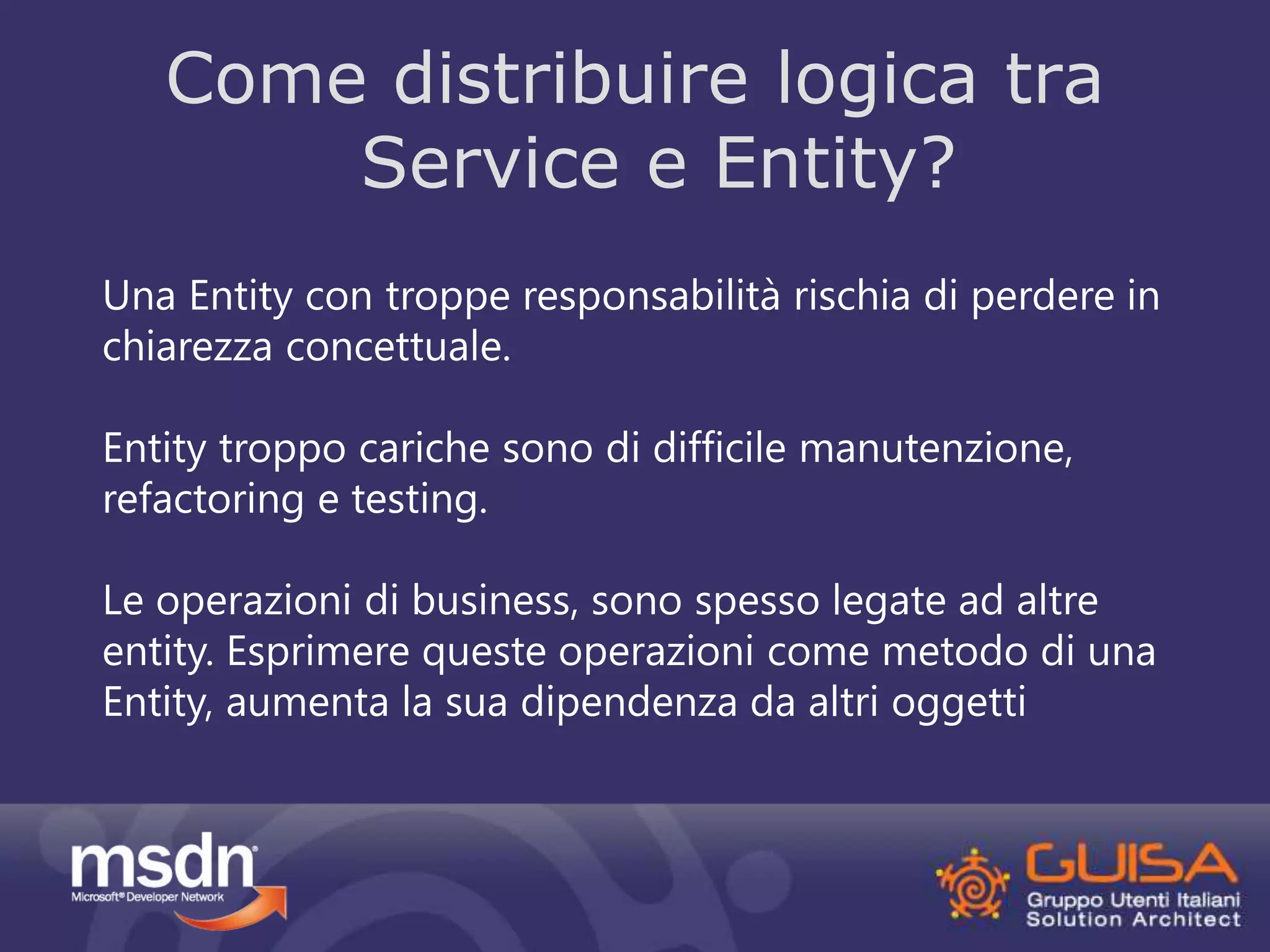 Come distribuire logica tra 
Service e Entity? 
Una Entity con troppe responsabilità rischia di perdere in 
chiarezza concettuale. 
Entity troppo cariche sono di difficile manutenzione, 
refactoring e testing. 
Le operazioni di business, sono spesso legate ad altre 
entity. Esprimere queste operazioni come metodo di una 
Entity, aumenta la sua dipendenza da altri oggetti 
 
