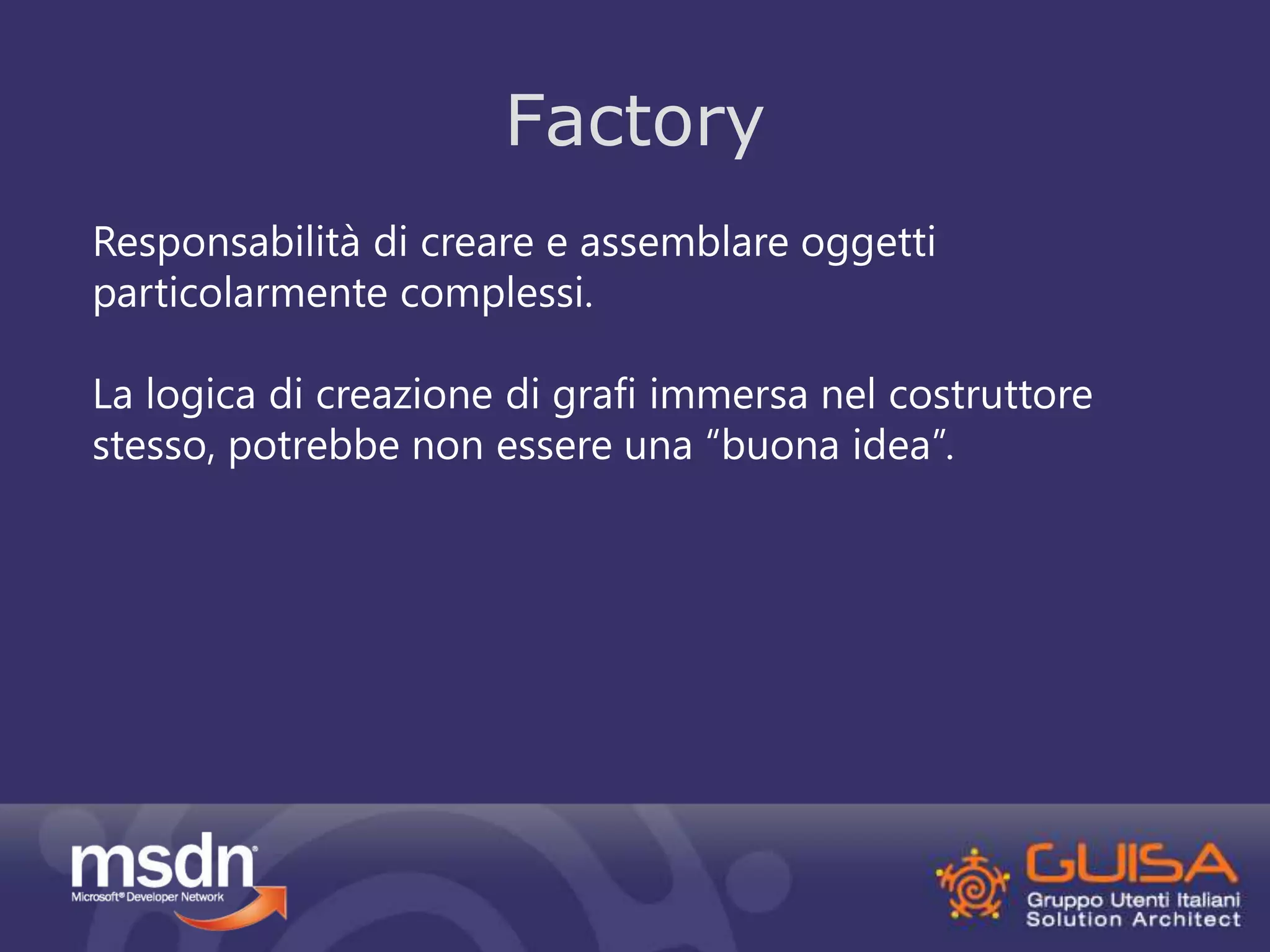 Factory 
Responsabilità di creare e assemblare oggetti 
particolarmente complessi. 
La logica di creazione di grafi immersa nel costruttore 
stesso, potrebbe non essere una “buona idea”. 
 