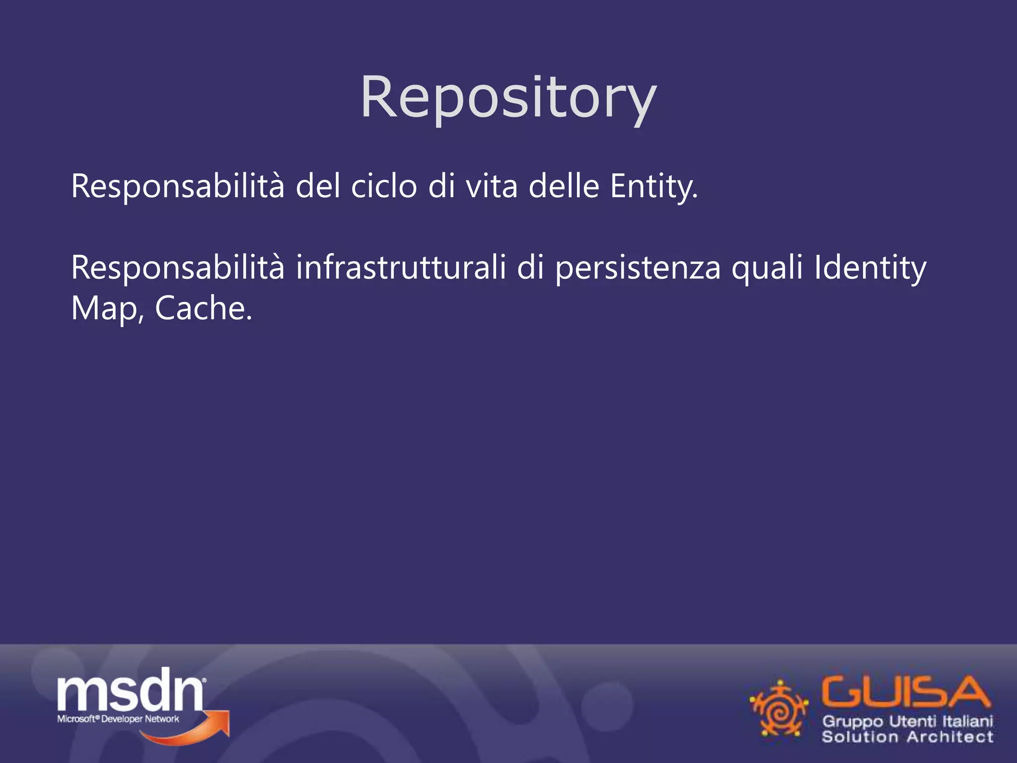 Repository 
Responsabilità del ciclo di vita delle Entity. 
Responsabilità infrastrutturali di persistenza quali Identity 
Map, Cache. 
 