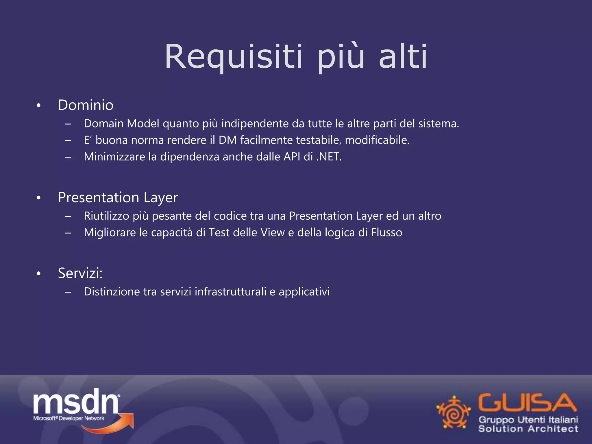• Dominio 
Requisiti più alti 
– Domain Model quanto più indipendente da tutte le altre parti del sistema. 
– E’ buona norma rendere il DM facilmente testabile, modificabile. 
– Minimizzare la dipendenza anche dalle API di .NET. 
• Presentation Layer 
– Riutilizzo più pesante del codice tra una Presentation Layer ed un altro 
– Migliorare le capacità di Test delle View e della logica di Flusso 
• Servizi: 
– Distinzione tra servizi infrastrutturali e applicativi 
 