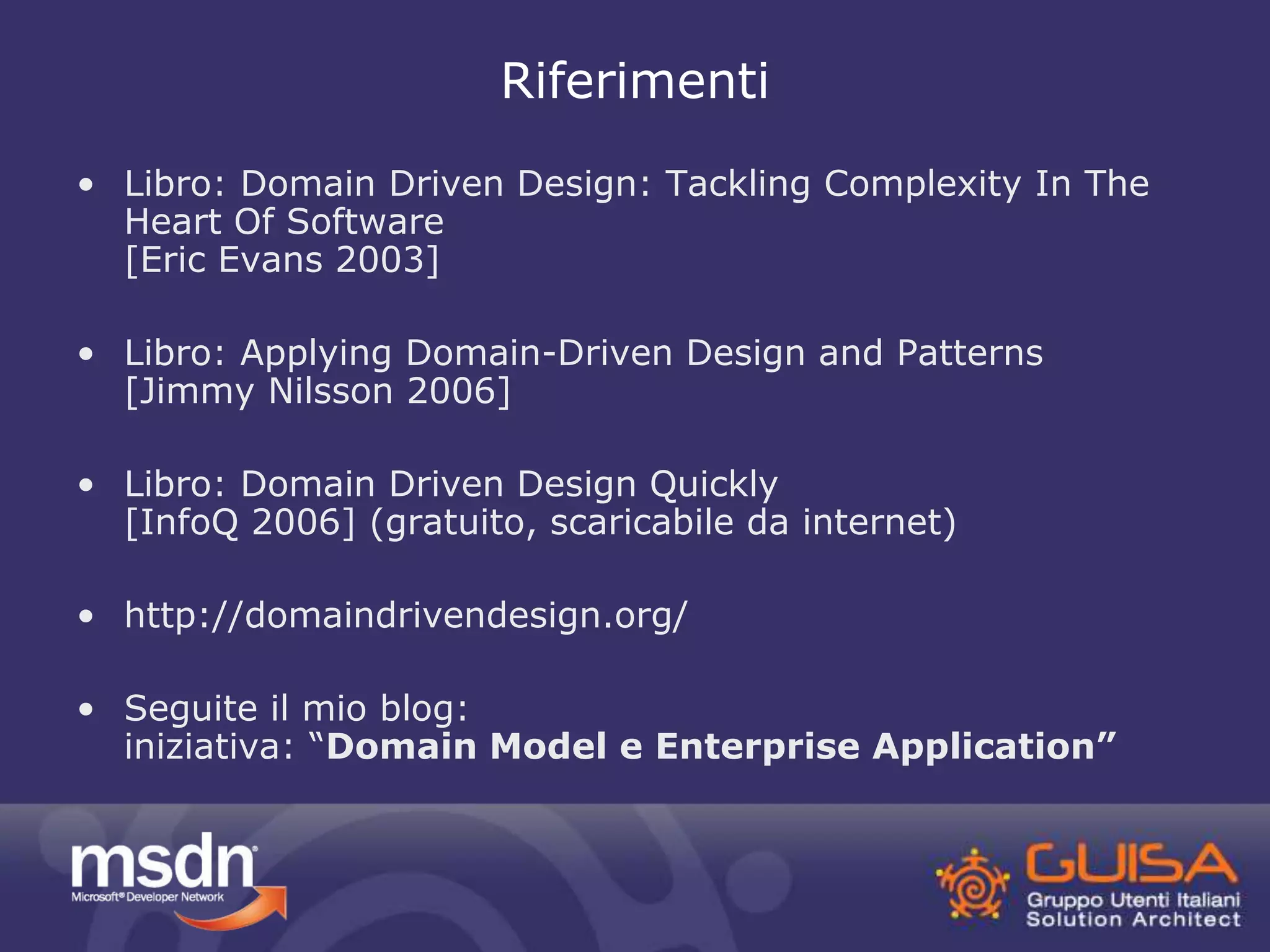 Riferimenti 
• Libro: Domain Driven Design: Tackling Complexity In The 
Heart Of Software 
[Eric Evans 2003] 
• Libro: Applying Domain-Driven Design and Patterns 
[Jimmy Nilsson 2006] 
• Libro: Domain Driven Design Quickly 
[InfoQ 2006] (gratuito, scaricabile da internet) 
• http://domaindrivendesign.org/ 
• Seguite il mio blog: 
iniziativa: “Domain Model e Enterprise Application” 
