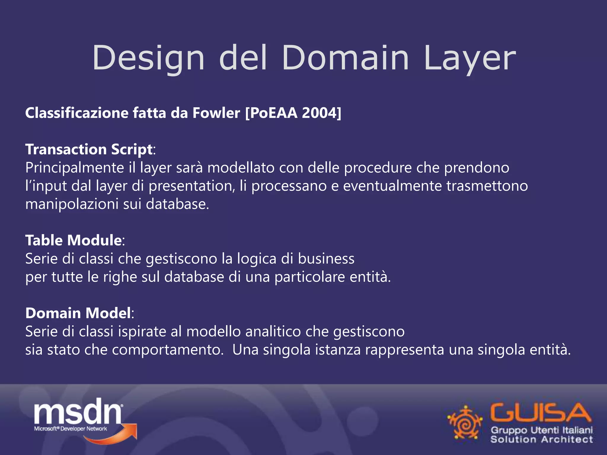 Design del Domain Layer 
Classificazione fatta da Fowler [PoEAA 2004] 
Transaction Script: 
Principalmente il layer sarà modellato con delle procedure che prendono 
l’input dal layer di presentation, li processano e eventualmente trasmettono 
manipolazioni sui database. 
Table Module: 
Serie di classi che gestiscono la logica di business 
per tutte le righe sul database di una particolare entità. 
Domain Model: 
Serie di classi ispirate al modello analitico che gestiscono 
sia stato che comportamento. Una singola istanza rappresenta una singola entità. 
 