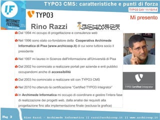 2 
Pag 2 
Mi presento 
Rino Razzi 
Dal 1994 mi occupo di progettazione e consulenza web 
Nel 1996 sono stato co-fondatore della Cooperativa Archimede 
Informatica di Pisa (www.archicoop.it) di cui sono tuttora socio il 
presidente 
Nel 1997 mi laureo in Scienze dell'Informazione all'Università di Pisa 
Dal 2002 ho cominciato a realizzare portali per aziende e enti pubblici 
occupandomi anche di accessibilità 
Dal 2003 ho cominciato a realizzare siti con TYPO3 CMS 
Nel 2010 ho ottenuto la certificazione “Certified TYPO3 Integrator” 
In Archimede Informatica mi occupo di coordinare e gestire l’intera fase 
di realizzazione dei progetti web, dalla analisi dei requisiti alla 
progettazione fino alla implementazione finale (esclusa la grafica) 
 