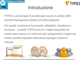 Introduzione 
TYPO3 è una famiglia di prodotti open source in ambito CMS 
(Content Management System) di livello enterprise. 
Per qualità, ricchezza di funzionalità, affidabilità, robustezza e 
sicurezza, i prodotti TYPO3 sono tra i migliori disponibili nel 
mondo open source e in molti casi sono paragonabili e migliori dei 
costosi prodotti proprietari della stessa tipologia e fascia di 
mercato. 
 