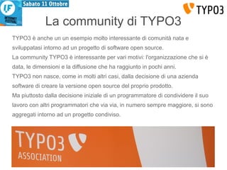 La community di TYPO3 
TYPO3 è anche un un esempio molto interessante di comunità nata e 
sviluppatasi intorno ad un progetto di software open source. 
La community TYPO3 è interessante per vari motivi: l'organizzazione che si è 
data, le dimensioni e la diffusione che ha raggiunto in pochi anni. 
TYPO3 non nasce, come in molti altri casi, dalla decisione di una azienda 
software di creare la versione open source del proprio prodotto. 
Ma piuttosto dalla decisione iniziale di un programmatore di condividere il suo 
lavoro con altri programmatori che via via, in numero sempre maggiore, si sono 
aggregati intorno ad un progetto condiviso. 
 