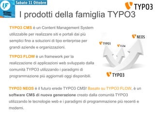 I prodotti della famiglia TYPO3 
TYPO3 CMS è un Content Management System 
utilizzabile per realizzare siti e portali dai più 
semplici fino a soluzioni di tipo enterprise per 
grandi aziende e organizzazioni. 
TYPO3 FLOW è un framework per la 
realizzazione di applicazioni web sviluppato dalla 
comunità TYPO3 utilizzando i paradigmi di 
programmazione più aggiornati oggi disponibili. 
TYPO3 NEOS è il futuro erede TYPO3 CMS! Basato su TYPO3 FLOW, è un 
software CMS di nuova generazione creato dalla comunità TYPO3 
utilizzando le tecnologie web e i paradigmi di programmazione più recenti e 
moderni. 
 
