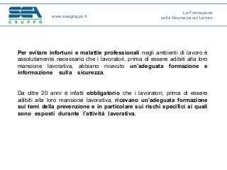 Per evitare infortuni e malattie professionali negli ambienti di lavoro è
assolutamente necessario che i lavoratori, prima di essere adibiti alla loro
mansione lavorativa, abbiano ricevuto un’adeguata formazione e
informazione sulla sicurezza.
Da oltre 20 anni è infatti obbligatorio che i lavoratori, prima di essere
adibiti alla loro mansione lavorativa, ricevano un’adeguata formazione
sui temi della prevenzione e in particolare sui rischi specifici ai quali
sono esposti durante l’attività lavorativa.
www.seagruppo.it
La Formazione
sulla Sicurezza sul Lavoro
 