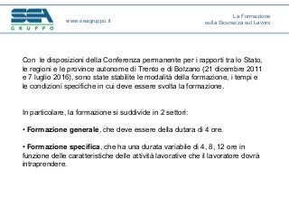 Con le disposizioni della Conferenza permanente per i rapporti tra lo Stato,
le regioni e le province autonome di Trento e di Bolzano (21 dicembre 2011
e 7 luglio 2016), sono state stabilite le modalità della formazione, i tempi e
le condizioni specifiche in cui deve essere svolta la formazione.
In particolare, la formazione si suddivide in 2 settori:
• Formazione generale, che deve essere della dutara di 4 ore.
• Formazione specifica, che ha una durata variabile di 4, 8, 12 ore in
funzione delle caratteristiche delle attività lavorative che il lavoratore dovrà
intraprendere.
www.seagruppo.it
La Formazione
sulla Sicurezza sul Lavoro
 