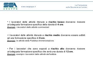 • I lavoratori delle attività ritenute a rischio basso dovranno ricevere
un’adeguata formazione specifica della durata di 4 ore.
Esempio: i lavoratori delle attività commerciali.
• I lavoratori delle attività ritenute a rischio medio dovranno essere adibiti
ad una formazione specifica di 8 ore.
Esempio: le attività della Pubblica Amministrazione.
• Per i lavoratori che sono esposti a rischio alto dovranno ricevere
un’adeguata formazione specifica che avrà una durata di 12 ore.
Esempio: esempio i lavoratori delle attività dell’edilizia.
www.seagruppo.it
La Formazione
sulla Sicurezza sul Lavoro
 