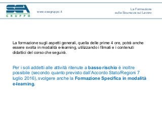 La formazione sugli aspetti generali, quella delle prime 4 ore, potrà anche
essere svolta in modalità e-learning, utilizzando i filmati e i contenuti
didattici del corso che seguirà.
Per i soli addetti alle attività ritenute a basso rischio è inoltre
possibile (secondo quanto previsto dall’Accordo Stato/Regioni 7
luglio 2016), svolgere anche la Formazione Specifica in modalità
e-learning.
www.seagruppo.it
La Formazione
sulla Sicurezza sul Lavoro
 